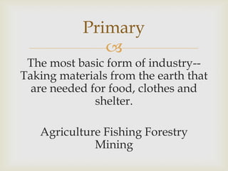 
The most basic form of industry--
Taking materials from the earth that
are needed for food, clothes and
shelter.
Agriculture Fishing Forestry
Mining
Primary
 
