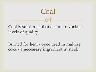 
Coal is solid rock that occurs in various
levels of quality.
Burned for heat - once used in making
coke - a necessary ingredient in steel.
Coal
 