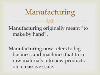 
Manufacturing
Manufacturing originally meant “to
make by hand”.
Manufacturing now refers to big
business and machines that turn
raw materials into new products
on a massive scale.
 