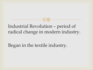 
Industrial Revolution – period of
radical change in modern industry.
Began in the textile industry.
 