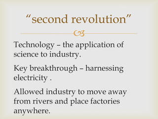 
Technology – the application of
science to industry.
Key breakthrough – harnessing
electricity .
Allowed industry to move away
from rivers and place factories
anywhere.
“second revolution”
 