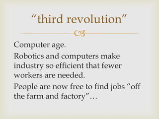 
Computer age.
Robotics and computers make
industry so efficient that fewer
workers are needed.
People are now free to find jobs “off
the farm and factory”…
“third revolution”
 