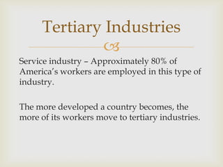 
Service industry – Approximately 80% of
America’s workers are employed in this type of
industry.
The more developed a country becomes, the
more of its workers move to tertiary industries.
Tertiary Industries
 