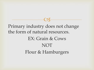 
Primary industry does not change
the form of natural resources.
EX: Grain & Cows
NOT
Flour & Hamburgers
 