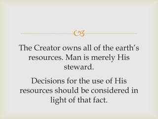 
The Creator owns all of the earth’s
resources. Man is merely His
steward.
Decisions for the use of His
resources should be considered in
light of that fact.
 