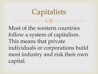 
Most of the western countries
follow a system of capitalism.
This means that private
individuals or corporations build
most industry and risk their own
capital.
Capitalists
 