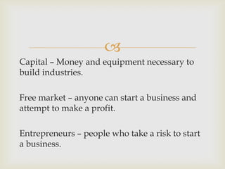 
Capital – Money and equipment necessary to
build industries.
Free market – anyone can start a business and
attempt to make a profit.
Entrepreneurs – people who take a risk to start
a business.
 