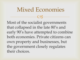 
Most of the socialist governments
that collapsed in the late 80’s and
early 90’s have attempted to combine
both economies. Private citizens can
own property and businesses, but
the government closely regulates
their choices.
Mixed Economies
 