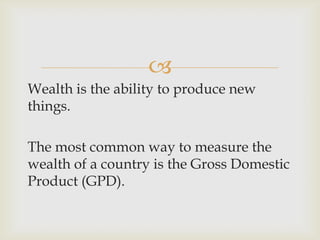 
Wealth is the ability to produce new
things.
The most common way to measure the
wealth of a country is the Gross Domestic
Product (GPD).
 