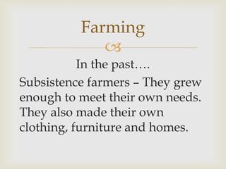 
In the past….
Subsistence farmers – They grew
enough to meet their own needs.
They also made their own
clothing, furniture and homes.
Farming
 