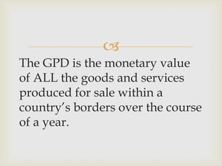 
The GPD is the monetary value
of ALL the goods and services
produced for sale within a
country’s borders over the course
of a year.
 