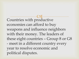 
Countries with productive
economies can afford to buy
weapons and influence neighbors
with their money. The leaders of
these eight countries – Group 8 or G8
- meet in a different country every
year to resolve economic and
political disputes.
 