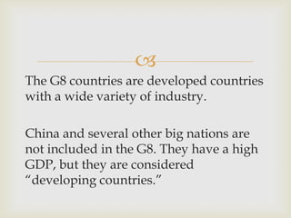 
The G8 countries are developed countries
with a wide variety of industry.
China and several other big nations are
not included in the G8. They have a high
GDP, but they are considered
“developing countries.”
 