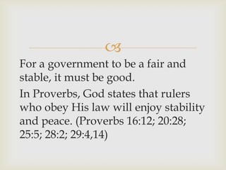 
For a government to be a fair and
stable, it must be good.
In Proverbs, God states that rulers
who obey His law will enjoy stability
and peace. (Proverbs 16:12; 20:28;
25:5; 28:2; 29:4,14)
 