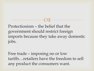 
Protectionism – the belief that the
government should restrict foreign
imports because they take away domestic
jobs.
Free trade – imposing no or low
tariffs…retailers have the freedom to sell
any product the consumers want.
 
