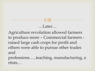 
…Later…
Agriculture revolution allowed farmers
to produce more – Commercial farmers -
raised large cash crops for profit and
others were able to pursue other trades
and
professions…..teaching, manufacturing, a
rtists…
 