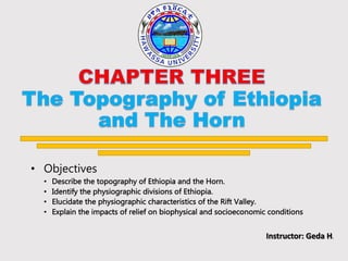 • Objectives
• Describe the topography of Ethiopia and the Horn.
• Identify the physiographic divisions of Ethiopia.
• Elucidate the physiographic characteristics of the Rift Valley.
• Explain the impacts of relief on biophysical and socioeconomic conditions
Instructor: Geda H.
 