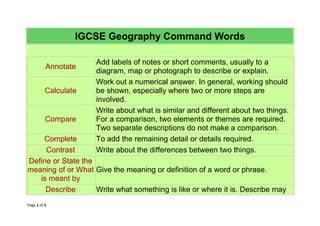 Page 1 of 5
IGCSE Geography Command Words
Annotate
Add labels of notes or short comments, usually to a
diagram, map or photograph to describe or explain.
Calculate
Work out a numerical answer. In general, working should
be shown, especially where two or more steps are
involved.
Compare
Write about what is similar and different about two things.
For a comparison, two elements or themes are required.
Two separate descriptions do not make a comparison.
Complete To add the remaining detail or details required.
Contrast Write about the differences between two things.
Define or State the
meaning of or What
is meant by
Give the meaning or definition of a word or phrase.
Describe Write what something is like or where it is. Describe may
 