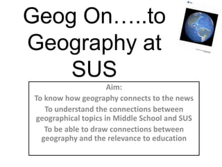 Geog On…..toGeography at SUS Aim: To know how geography connects to the news To understand the connections between geographical topics in Middle School and SUS To be able to draw connections between geography and the relevance to education 