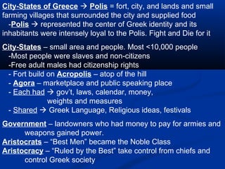 City-States of Greece  Polis = fort, city, and lands and small
farming villages that surrounded the city and supplied food
  -Polis  represented the center of Greek identity and its
inhabitants were intensely loyal to the Polis. Fight and Die for it
City-States – small area and people. Most <10,000 people
 -Most people were slaves and non-citizens
 -Free adult males had citizenship rights
 - Fort build on Acropolis – atop of the hill
 - Agora – marketplace and public speaking place
 - Each had  gov’t, laws, calendar, money,
              weights and measures
 - Shared  Greek Language, Religious ideas, festivals
Government – landowners who had money to pay for armies and
      weapons gained power.
Aristocrats – “Best Men” became the Noble Class
Aristocracy – “Ruled by the Best” take control from chiefs and
      control Greek society
 