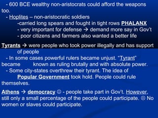 - 600 BCE wealthy non-aristocrats could afford the weapons
too.
  - Hoplites – non-aristocratic soldiers
       -carried long spears and fought in tight rows PHALANX
       - very important for defense  demand more say in Gov’t
       - poor citizens and farmers also wanted a better life
Tyrants  were people who took power illegally and has support
        of people
  - In some cases powerful rulers became unjust. “Tyrant”
became        known as ruling brutally and with absolute power.
  - Some city-states overthrew their tyrant. The idea of
        Popular Government took hold. People could rule
themselves.
Athens  democracy  - people take part in Gov’t. However,
still only a small percentage of the people could participate.  No
women or slaves could participate.
 