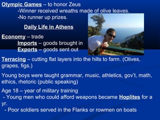Olympic Games – to honor Zeus
     -Winner received wreaths made of olive leaves.
     -No runner up prizes.
          Daily Life in Athens
Economy – trade
     Imports – goods brought in
     Exports – goods sent out
Terracing – cutting flat layers into the hills to farm. (Olives,
grapes, figs.)
Young boys were taught grammar, music, athletics, gov’t, math,
ethics, rhetoric (public speaking)
Age 18 – year of military training
 - Young men who could afford weapons became Hoplites for a
yr.
  - Poor soldiers served in the Flanks or rowmen on boats
 