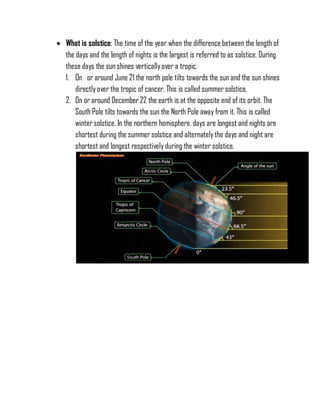  What is solstice: The time of the year when the difference between the length of
the days and the length of nights is the largest is referred to as solstice. During
these days the sun shines verticallyover a tropic.
1. On or around June 21 the north pole tilts towards the sun and the sun shines
directly over the tropic of cancer. This is called summer solstice.
2. On or around December 22 the earth is at the opposite end of its orbit. The
South Pole tilts towards the sun the North Pole away from it. This is called
winter solstice. In the northern hemisphere, days are longest and nights are
shortest during the summer solstice and alternatelythe days and night are
shortest and longest respectively during the winter solstice.
 