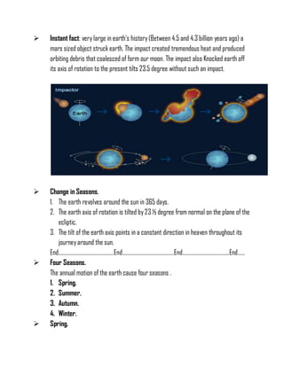  Instant fact: very large in earth’s history(Between 4.5 and 4.3 billion years ago) a
mars sized object struck earth. The impact created tremendous heat and produced
orbiting debris that coalesced of form our moon. The impact also Knocked earth off
its axis of rotation to the present tilts 23.5 degree without such an impact.
 Change in Seasons.
1. The earth revolves around the sun in 365 days.
2. The earth axis of rotation is tilted by23 ½ degree from normal on the plane of the
ecliptic.
3. The tilt of the earth axis points in a constant direction in heaven throughout its
journeyaround the sun.
End………………………………………End……………………………………End………………………………..End……
 Four Seasons.
The annual motion of the earth cause four seasons .
1. Spring.
2. Summer.
3. Autumn.
4. Winter.
 Spring.
 