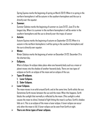Spring Equinox marks the beginning of spring on March 20/21. When it is spring in the
northern hemisphere it will be autumn in the southern hemisphere and the sun is
directly over the equator.
 Summer.
Summer Solstice marks the beginning of summer on June 21/22. June 21 is the
longest day. When it is summer in the northern hemisphere it will be winter in the
southern hemisphere and the sun is directlyover the tropic of cancer
 Autumn.
Autumn Equinox marks the beginning of autumn on September 22/23. When it is
autumn in the northern hemisphere it will be spring in the southern hemisphere and
the sun is directlyover equator.
 Winter.
Winter Solstice marks the beginning of winter on December 21/22. December 21 is
the shortest day.
 Eclipses.
What is Eclipse: An eclipse takes place when one heavenlybodysuch as a moon or
planet moves into the shadow of another heavenly body. There are two types of
eclipses on Earth: an eclipse of the moon and an eclipse of the sun.
 Types Of eclipses.
1. Lunar Eclipses.
2. Solar Eclipses.
 Lunar Eclipses.
The moon moves in an orbit around Earth, and at the same time, Earth orbits the sun.
Sometimes Earth moves between the sun and the moon. When this happens, Earth
blocks the sunlight that normallyis reflected by the moon. (This sunlight is what
causes the moon to shine.) Instead of light hitting the moon’s surface, Earth's shadow
falls on it. This is an eclipse of the moon a lunar eclipse. A lunar eclipse can occur
only when the moon is full. A lunar eclipse can be seen from Earth at night.
 There are three types of lunar eclipses.
 