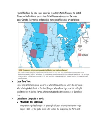 Figure 1.15 shows the time zones observed in northern North America. The United
States and its Caribbean possessions fall within seven time zones. Six zones
cover Canada. Their names and standard meridians of longitude are as follows:
 Local Time Zone.
Local time is the time where you are, or where the event is, or where the person is
who is being talked about. In Portland, Oregon, where I am, right now it is midnight
local time, but in Naples, Florida, where myhusband is on business, it is 3 am local
time.
 Latitude and Longitude of earth.
 PARALLELS AND MERIDIANS
Imagine cutting the globe just as you might slice an onion to make onion rings
(Figure 1.4 A). Lay the globe on its side, so that the axis joining the North and
 