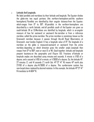  Latitude And Longitude.
We label parallels and meridians by their latitude and longitude. The Equator divides
the globe into two equal portions (the northern hemisphere and the southern
hemisphere). Parallels are identified by their angular distance from the Equator,
which ranges from 0° to 90°. All parallels in the northern hemisphere are
described by a north latitude, and all parallels south of the Equator are given as
south latitude (N or S).Meridians are identified by longitude, which is an angular
measure of how far eastward or westward the meridian is from a reference
meridian, called the prime meridian. The prime meridian is sometimes known as the
Greenwich meridian because it passes through the old Royal Observatory at
Greenwich, near London, England. It has a longitude value of 0°. The longitude of a
meridian on the globe is measured eastward or westward from the prime
meridian, depending on which direction gives the smaller angle. Longitude then
ranges from 0° to 180°, east or west (E or W). Used together, latitude and longitude
pinpoint locations on the geographic grid (Figure 1.8). Fractions of latitude or
longitude angles are described using minutes and seconds. A minute is 1/60 of a
degree, and a second is 1/60 of a minute, or 1/3600 of a degree. So, the latitude 41°,
27 minutes (‘), and 41 seconds (‘‘) north (lat. 41° 27’ 41’’ N) means 41° north plus
27/60 of a degree plus 41/3600 of a degree. This cumbersome system has
now largelybeen replaced by decimal notation. In this example, the latitude 41° 27’ 41’’
N translates to 41.4614° N.
 