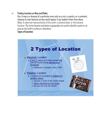  Finding Location on Map and Globe.
Map: A map is a drawing of a particular area such as a city, a country, or a continent,
showing its main features as they would appear if you looked it them from above.
Globe: A spherical representation of the earth, a celestial body, or the heavens.
Location: The terms location and place in geography are used to identify a point or an
area on the Earth's surface or elsewhere.
Types of Location:
 