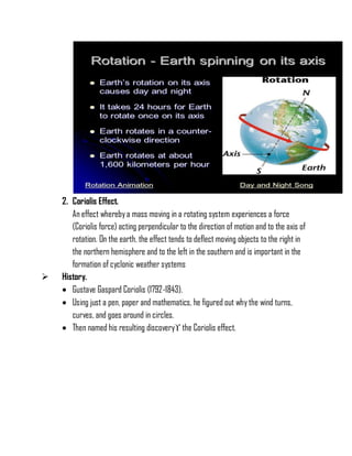 2. Coriolis Effect.
An effect wherebya mass moving in a rotating system experiences a force
(Coriolis force) acting perpendicular to the direction of motion and to the axis of
rotation. On the earth, the effect tends to deflect moving objects to the right in
the northern hemisphere and to the left in the southern and is important in the
formation of cyclonic weather systems
 History.
 Gustave Gaspard Coriolis (1792-1843).
 Using just a pen, paper and mathematics, he figured out why the wind turns,
curves, and goes around in circles.
 Then named his resulting discovery the Coriolis effect.
 