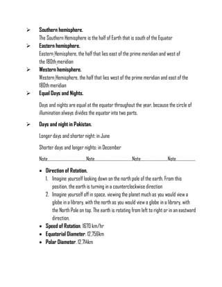  Southern hemisphere.
The Southern Hemisphere is the half of Earth that is south of the Equator
 Eastern hemisphere.
Eastern Hemisphere, the half that lies east of the prime meridian and west of
the 180th meridian
 Western hemisphere.
Western Hemisphere, the half that lies west of the prime meridian and east of the
180th meridian
 Equal Days and Nights.
Days and nights are equal at the equator throughout the year, because the circle of
illumination always divides the equator into two parts.
 Days and night in Pakistan.
Longer days and shorter night: in June
Shorter days and longer nights: in December
Note………………………………….Note…………………………………Note……………………….Note………………..
 Direction of Rotation.
1. Imagine yourself looking down on the north pole of the earth. From this
position, the earth is turning in a counterclockwise direction
2. Imagine yourself off in space, viewing the planet much as you would view a
globe in a library, with the north as you would view a globe in a library, with
the North Pole on top. The earth is rotating from left to right or in an eastward
direction.
 Speed of Rotation. 1670 km/hr
 Equatorial Diameter. 12,756km
 Polar Diameter. 12,714km
 