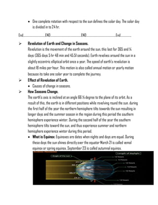  One complete rotation with respect to the sun defines the solar day. The solar day
is divided in to 24 hr.
End…………………………..END………………………………………END…………………………………….End…………….
 Revolution of Earth and Change in Seasons.
Revolution is the movement of the earth around the sun, this last for 365 and ¼
days (365 days 5 hr 48 min and 45.51 seconds). Earth revolves around the sun in a
slightlyeccentric elliptical orbit once a year. The speed of earth’s revolution is
about 18 miles per hour. This motion is also called annual motion or yearly motion
because its take one solar year to complete the journey.
 Effect of Revolution of Earth.
 Causes of change in seasons.
 How Seasons Change.
The earth’s axis is inclined at an angle 66 ½ degree to the plane of its orbit. As a
result of this, the earth is in different positions while revolving round the sun. during
the first half of the year the northern hemisphere tilts towards the sun resulting in
longer days and the summer season in the region during this period the southern
hemisphere experience winter. During the second half of the year the southern
hemisphere tilts toward the sun, and thus experience summer and northern
hemisphere experience winter during this period.
 What is Equinox: Equinoxes are dates when nights and days are equal. During
these days the sun shines directlyover the equator March 21 is called vemal
equinox or spring equinox. September 23 is called autumnal equinox.
 