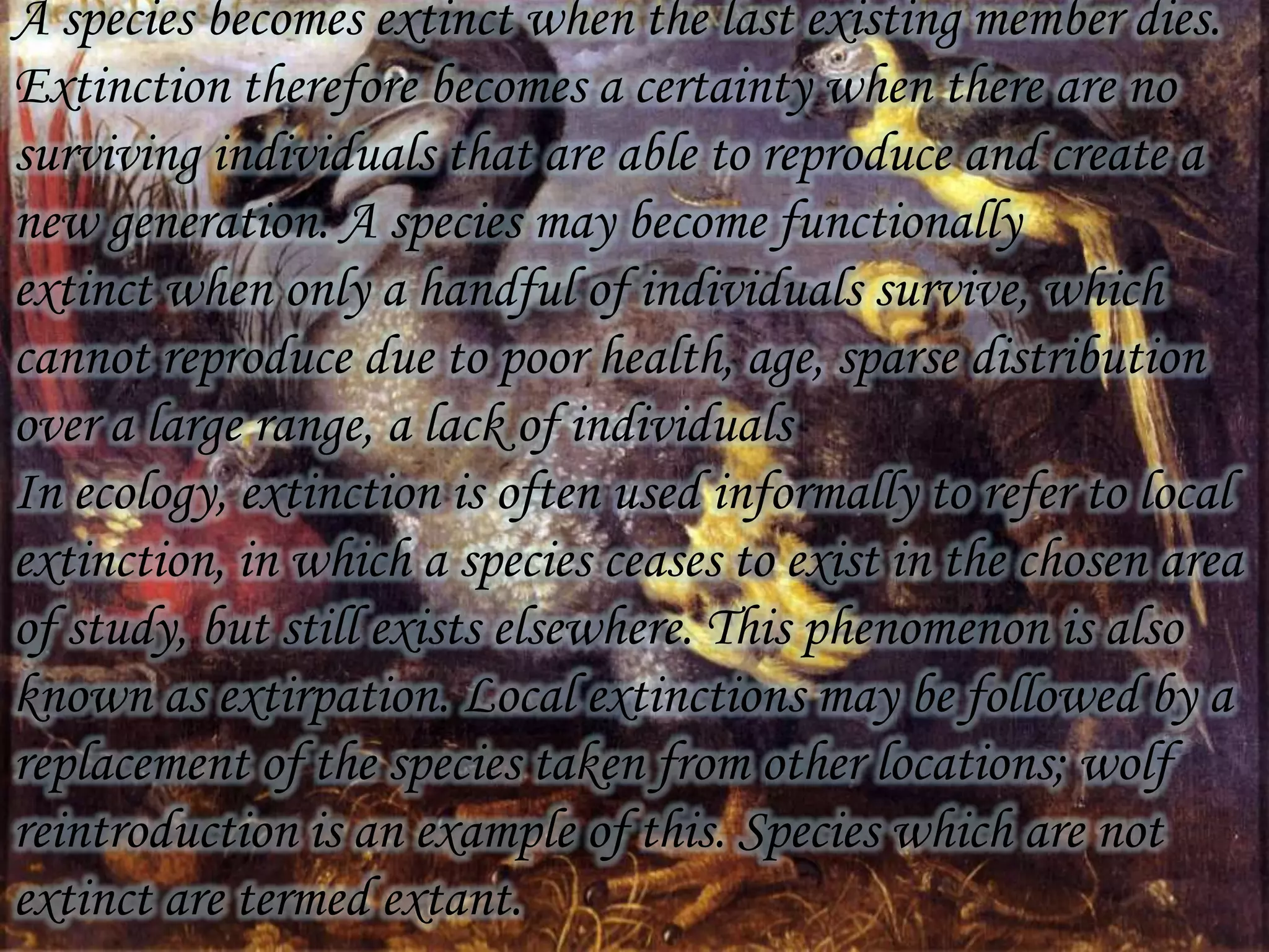 A species becomes extinct when the last existing member dies.
Extinction therefore becomes a certainty when there are no
surviving individuals that are able to reproduce and create a
new generation. A species may become functionally
extinct when only a handful of individuals survive, which
cannot reproduce due to poor health, age, sparse distribution
over a large range, a lack of individuals
In ecology, extinction is often used informally to refer to local
extinction, in which a species ceases to exist in the chosen area
of study, but still exists elsewhere. This phenomenon is also
known as extirpation. Local extinctions may be followed by a
replacement of the species taken from other locations; wolf
reintroduction is an example of this. Species which are not
extinct are termed extant.

 