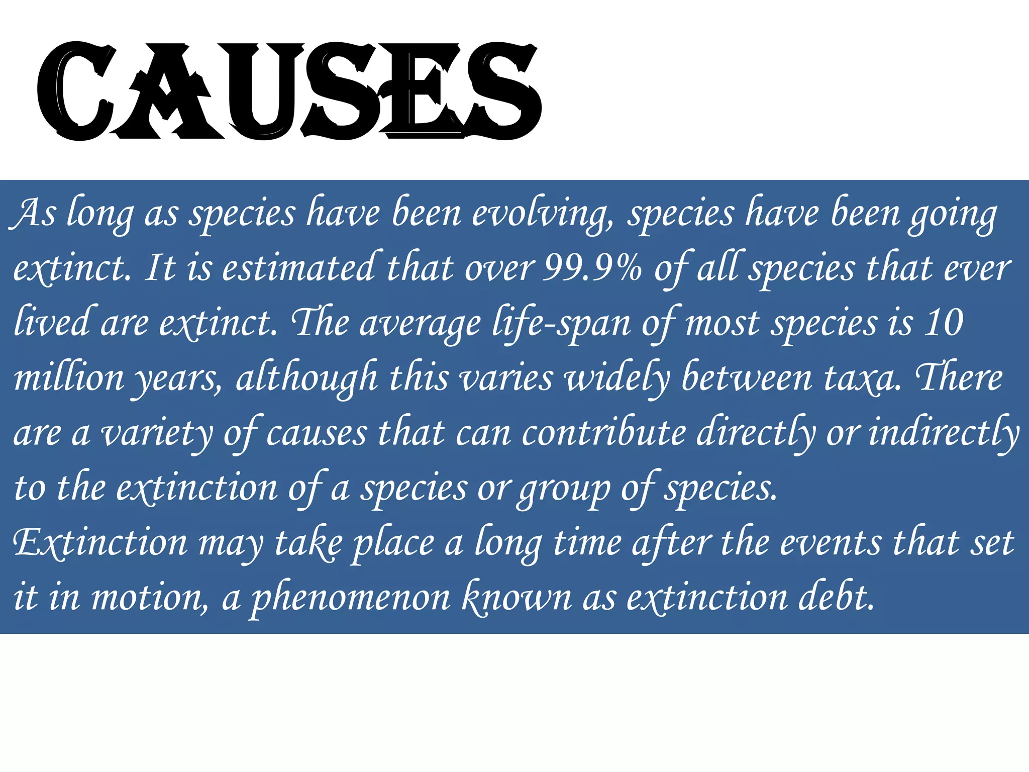 Causes
As long as species have been evolving, species have been going
extinct. It is estimated that over 99.9% of all species that ever
lived are extinct. The average life-span of most species is 10
million years, although this varies widely between taxa. There
are a variety of causes that can contribute directly or indirectly
to the extinction of a species or group of species.
Extinction may take place a long time after the events that set
it in motion, a phenomenon known as extinction debt.

 
