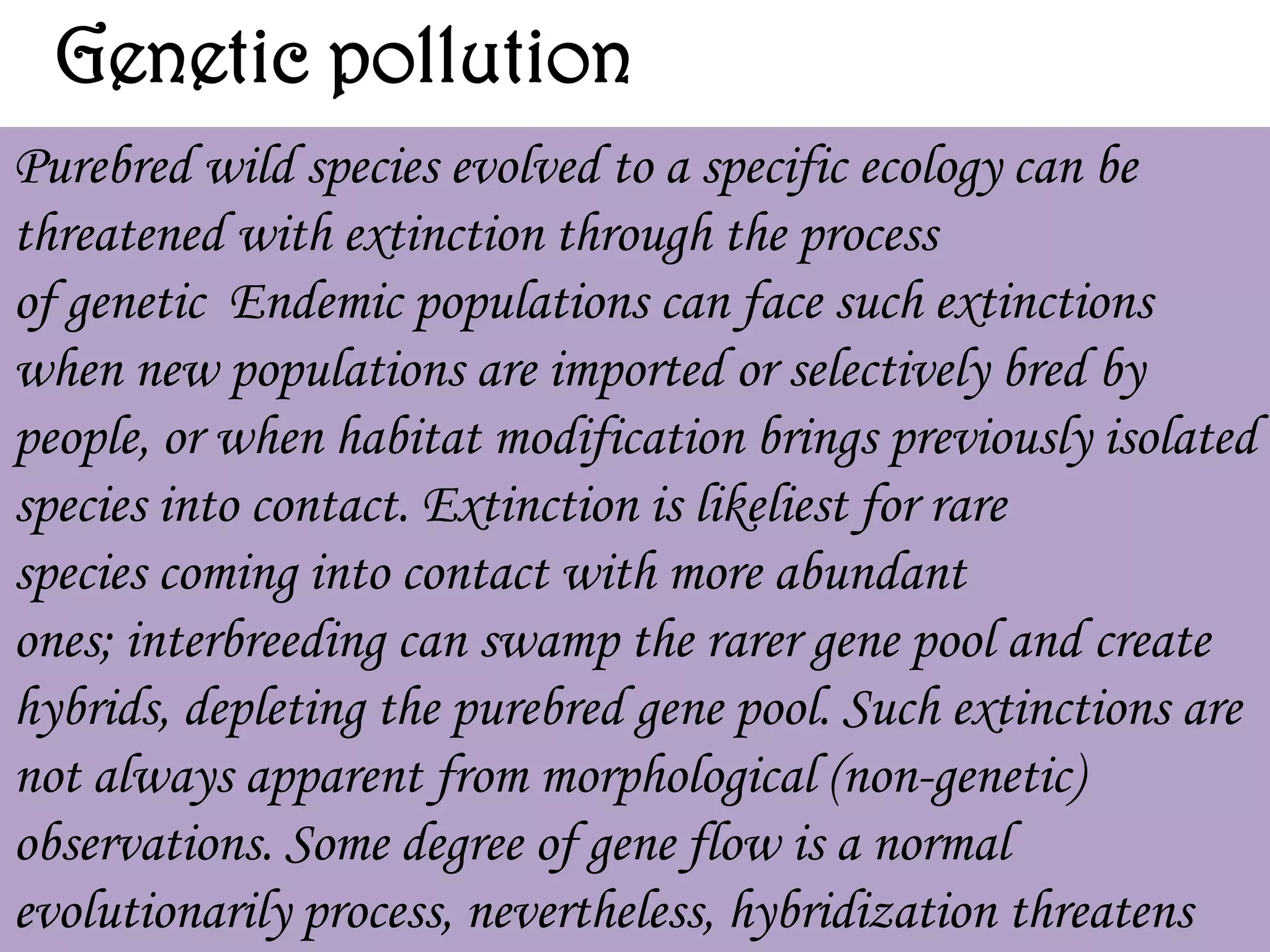 Genetic pollution
Purebred wild species evolved to a specific ecology can be
threatened with extinction through the process
of genetic Endemic populations can face such extinctions
when new populations are imported or selectively bred by
people, or when habitat modification brings previously isolated
species into contact. Extinction is likeliest for rare
species coming into contact with more abundant
ones; interbreeding can swamp the rarer gene pool and create
hybrids, depleting the purebred gene pool. Such extinctions are
not always apparent from morphological (non-genetic)
observations. Some degree of gene flow is a normal
evolutionarily process, nevertheless, hybridization threatens

 