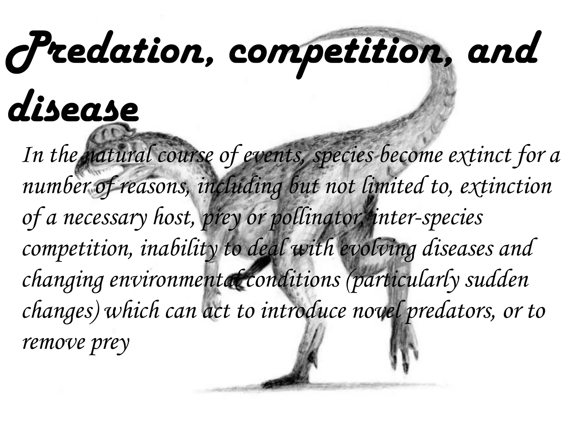 Predation, competition, and
disease
In the natural course of events, species become extinct for a
number of reasons, including but not limited to, extinction
of a necessary host, prey or pollinator, inter-species
competition, inability to deal with evolving diseases and
changing environmental conditions (particularly sudden
changes) which can act to introduce novel predators, or to
remove prey

 