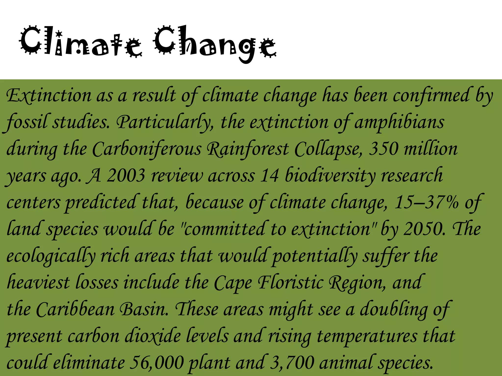 Climate Change
Extinction as a result of climate change has been confirmed by
fossil studies. Particularly, the extinction of amphibians
during the Carboniferous Rainforest Collapse, 350 million
years ago. A 2003 review across 14 biodiversity research
centers predicted that, because of climate change, 15–37% of
land species would be "committed to extinction" by 2050. The
ecologically rich areas that would potentially suffer the
heaviest losses include the Cape Floristic Region, and
the Caribbean Basin. These areas might see a doubling of
present carbon dioxide levels and rising temperatures that
could eliminate 56,000 plant and 3,700 animal species.

 