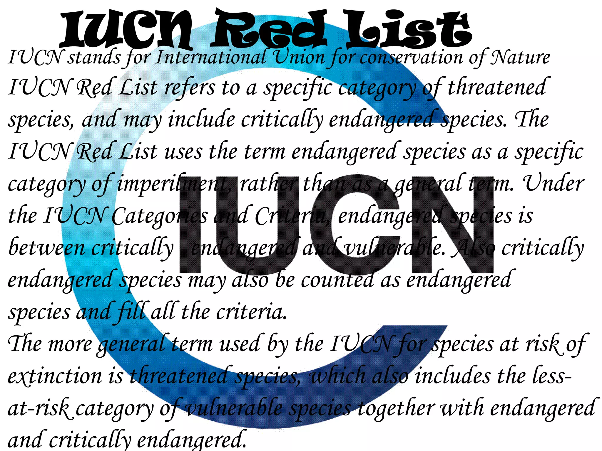 IUCN Red forListof Nature
IUCN stands for International Union conservation
IUCN Red List refers to a specific category of threatened
species, and may include critically endangered species. The
IUCN Red List uses the term endangered species as a specific
category of imperilment, rather than as a general term. Under
the IUCN Categories and Criteria, endangered species is
between critically endangered and vulnerable. Also critically
endangered species may also be counted as endangered
species and fill all the criteria.
The more general term used by the IUCN for species at risk of
extinction is threatened species, which also includes the lessat-risk category of vulnerable species together with endangered
and critically endangered.

 