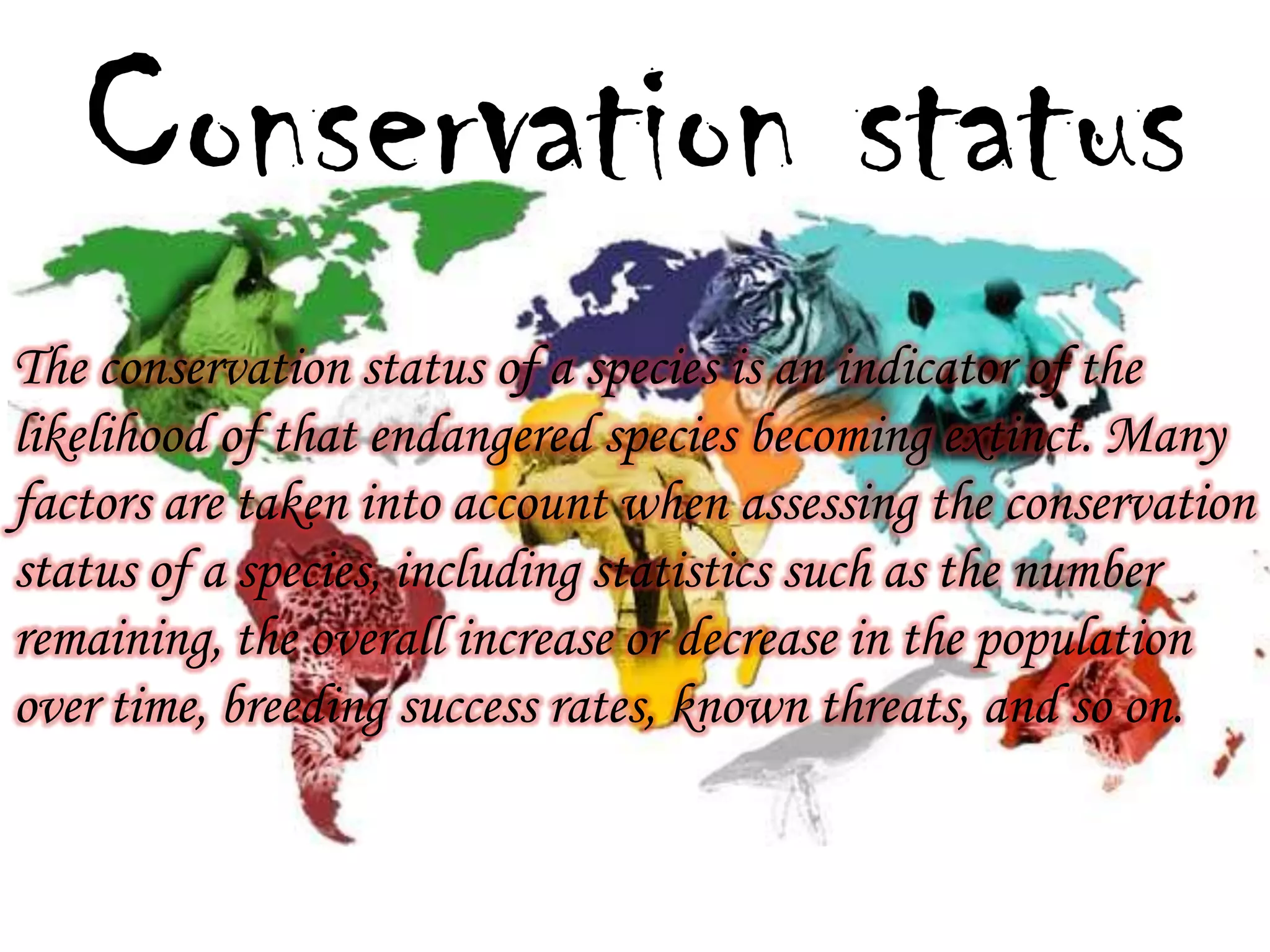 Conservation status
The conservation status of a species is an indicator of the
likelihood of that endangered species becoming extinct. Many
factors are taken into account when assessing the conservation
status of a species, including statistics such as the number
remaining, the overall increase or decrease in the population
over time, breeding success rates, known threats, and so on.

 
