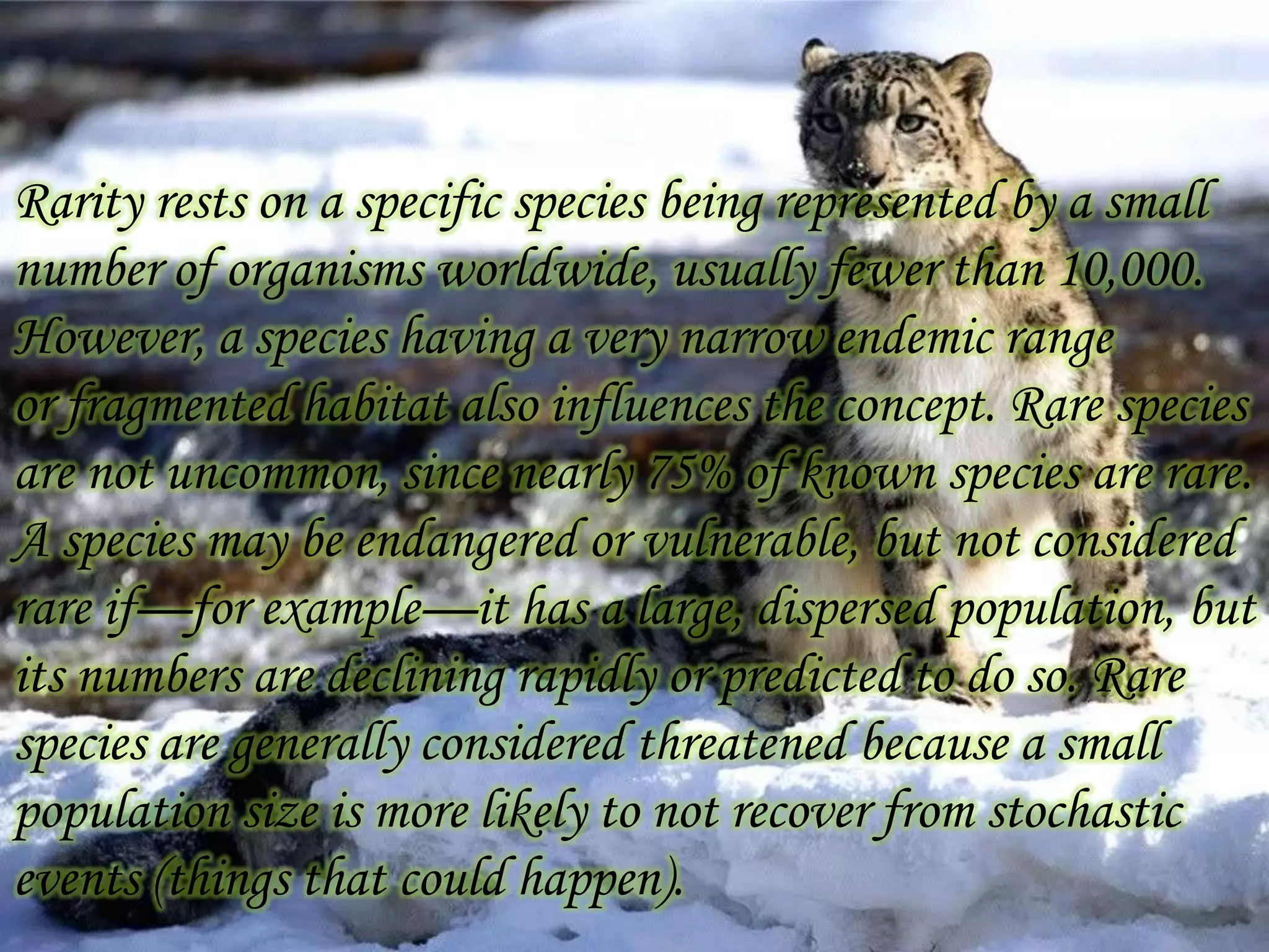 Rarity rests on a specific species being represented by a small
number of organisms worldwide, usually fewer than 10,000.
However, a species having a very narrow endemic range
or fragmented habitat also influences the concept. Rare species
are not uncommon, since nearly 75% of known species are rare.
A species may be endangered or vulnerable, but not considered
rare if—for example—it has a large, dispersed population, but
its numbers are declining rapidly or predicted to do so. Rare
species are generally considered threatened because a small
population size is more likely to not recover from stochastic
events (things that could happen).

 
