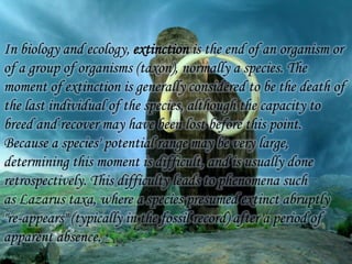 In biology and ecology, extinction is the end of an organism or
of a group of organisms (taxon), normally a species. The
moment of extinction is generally considered to be the death of
the last individual of the species, although the capacity to
breed and recover may have been lost before this point.
Because a species' potential range may be very large,
determining this moment is difficult, and is usually done
retrospectively. This difficulty leads to phenomena such
as Lazarus taxa, where a species presumed extinct abruptly
"re-appears" (typically in the fossil record) after a period of
apparent absence.

 