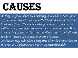 Causes
As long as species have been evolving, species have been going
extinct. It is estimated that over 99.9% of all species that ever
lived are extinct. The average life-span of most species is 10
million years, although this varies widely between taxa. There
are a variety of causes that can contribute directly or indirectly
to the extinction of a species or group of species.
Extinction may take place a long time after the events that set
it in motion, a phenomenon known as extinction debt.

 