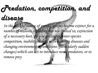 Predation, competition, and
disease
In the natural course of events, species become extinct for a
number of reasons, including but not limited to, extinction
of a necessary host, prey or pollinator, inter-species
competition, inability to deal with evolving diseases and
changing environmental conditions (particularly sudden
changes) which can act to introduce novel predators, or to
remove prey

 