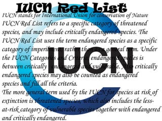 IUCN Red forListof Nature
IUCN stands for International Union conservation
IUCN Red List refers to a specific category of threatened
species, and may include critically endangered species. The
IUCN Red List uses the term endangered species as a specific
category of imperilment, rather than as a general term. Under
the IUCN Categories and Criteria, endangered species is
between critically endangered and vulnerable. Also critically
endangered species may also be counted as endangered
species and fill all the criteria.
The more general term used by the IUCN for species at risk of
extinction is threatened species, which also includes the lessat-risk category of vulnerable species together with endangered
and critically endangered.

 