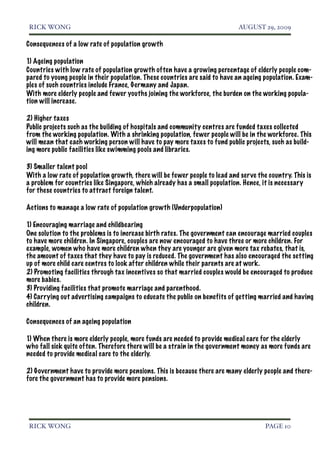 RICK WONG!                                                                   AUGUST 29, 2009

Consequences of a low rate of population growth

1) Ageing population
Countries with low rate of population growth often have a growing percentage of elderly people com-
pared to young people in their population. These countries are said to have an ageing population. Exam-
ples of such countries include France, Germany and Japan.
With more elderly people and fewer youths joining the workforce, the burden on the working popula-
tion will increase.

2) Higher taxes
Public projects such as the building of hospitals and community centres are funded taxes collected
from the working population. With a shrinking population, fewer people will be in the workforce. This
will mean that each working person will have to pay more taxes to fund public projects, such as build-
ing more public facilities like swimming pools and libraries.

3) Smaller talent pool
With a low rate of population growth, there will be fewer people to lead and ser ve the country. This is
a problem for countries like Singapore, which already has a small population. Hence, it is necessary
for these countries to attract foreign talent.

Actions to manage a low rate of population growth (Underpopulation)

1) Encouraging marriage and childbearing
One solution to the problems is to increase birth rates. The government can encourage married couples
to have more children. In Singapore, couples are now encouraged to have three or more children. For
example, women who have more children when they are younger are given more tax rebates, that is,
the amount of taxes that they have to pay is reduced. The government has also encouraged the setting
up of more child care centres to look after children while their parents are at work.
2) Promoting facilities through tax incentives so that married couples would be encouraged to produce
more babies.
3) Providing facilities that promote marriage and parenthood.
4) Carrying out advertising campaigns to educate the public on benefits of getting married and having
children.

Consequences of an ageing population

1) When there is more elderly people, more funds are needed to provide medical care for the elderly
who fall sick quite often. Therefore there will be a strain in the government money as more funds are
needed to provide medical care to the elderly.

2) Government have to provide more pensions. This is because there are many elderly people and there-
fore the government has to provide more pensions.




RICK WONG!                                                                             PAGE 10
 