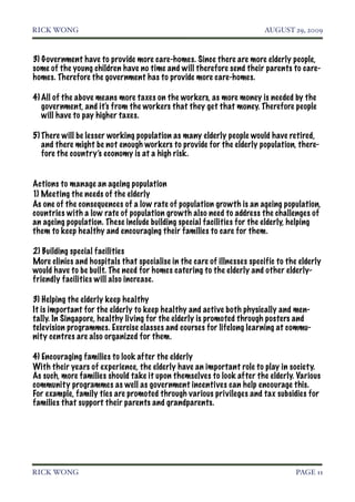 RICK WONG!                                                               AUGUST 29, 2009



3) Government have to provide more care-homes. Since there are more elderly people,
some of the young children have no time and will therefore send their parents to care-
homes. Therefore the government has to provide more care-homes.

4) All of the above means more taxes on the workers, as more money is needed by the
   government, and it's from the workers that they get that money. Therefore people
   will have to pay higher taxes.

5) There will be lesser working population as many elderly people would have retired,
   and there might be not enough workers to provide for the elderly population, there-
   fore the country’s economy is at a high risk.


Actions to manage an ageing population
1) Meeting the needs of the elderly
As one of the consequences of a low rate of population growth is an ageing population,
countries with a low rate of population growth also need to address the challenges of
an ageing population. These include building special facilities for the elderly, helping
them to keep healthy and encouraging their families to care for them.

2) Building special facilities
More clinics and hospitals that specialise in the care of illnesses specific to the elderly
would have to be built. The need for homes catering to the elderly and other elderly-
friendly facilities will also increase.

3) Helping the elderly keep healthy
It is important for the elderly to keep healthy and active both physically and men-
tally. In Singapore, healthy living for the elderly is promoted through posters and
television programmes. Exercise classes and courses for lifelong learning at commu-
nity centres are also organized for them.

4) Encouraging families to look after the elderly
With their years of experience, the elderly have an important role to play in society.
As such, more families should take it upon themselves to look after the elderly. Various
community programmes as well as government incentives can help encourage this.
For example, family ties are promoted through various privileges and tax subsidies for
families that support their parents and grandparents.




RICK WONG!                                                                         PAGE 11
 