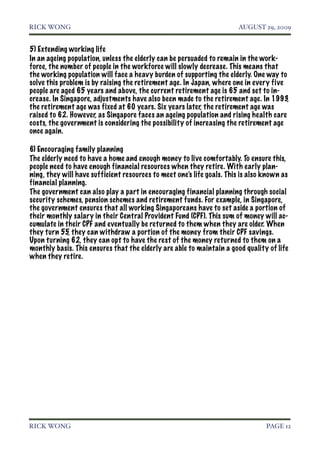 RICK WONG!                                                             AUGUST 29, 2009


5) Extending working life
In an ageing population, unless the elderly can be persuaded to remain in the work-
force, the number of people in the workforce will slowly decrease. This means that
the working population will face a heavy burden of supporting the elderly. One way to
solve this problem is by raising the retirement age. In Japan, where one in every five
people are aged 65 years and above, the current retirement age is 65 and set to in-
crease. In Singapore, adjustments have also been made to the retirement age. In 1993,
the retirement age was fixed at 60 years. Six years later, the retirement age was
raised to 62. However, as Singapore faces an ageing population and rising health care
costs, the government is considering the possibility of increasing the retirement age
once again.

6) Encouraging family planning
The elderly need to have a home and enough money to live comfortably. To ensure this,
people need to have enough financial resources when they retire. With early plan-
ning, they will have sufficient resources to meet one’s life goals. This is also known as
financial planning.
The government can also play a part in encouraging financial planning through social
security schemes, pension schemes and retirement funds. For example, in Singapore,
the government ensures that all working Singaporeans have to set aside a portion of
their monthly salary in their Central Provident Fund (CPF). This sum of money will ac-
cumulate in their CPF and eventually be returned to them when they are older. When
they turn 55, they can withdraw a portion of the money from their CPF savings.
Upon turning 62, they can opt to have the rest of the money returned to them on a
monthly basis. This ensures that the elderly are able to maintain a good quality of life
when they retire.




RICK WONG!                                                                       PAGE 12
 